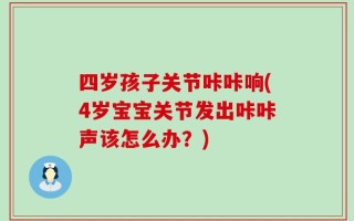 四岁孩子关节咔咔响(4岁宝宝关节发出咔咔声该怎么办？)