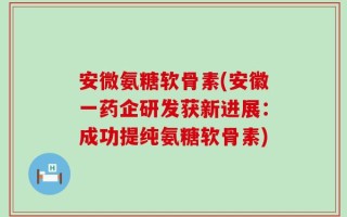 安微氨糖软骨素(安徽一药企研发获新进展：成功提纯氨糖软骨素)