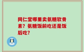 同仁堂哪里卖氨糖软骨素？氨糖饭前吃还是饭后吃？