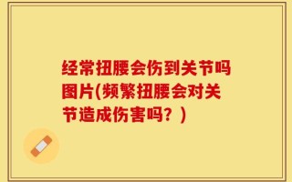 经常扭腰会伤到关节吗图片(频繁扭腰会对关节造成伤害吗？)