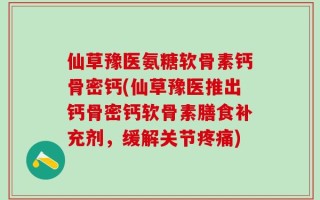 仙草豫医氨糖软骨素钙骨密钙(仙草豫医推出钙骨密钙软骨素膳食补充剂，缓解关节疼痛)
