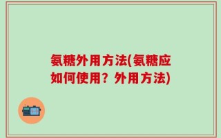 氨糖外用方法(氨糖应如何使用？外用方法)
