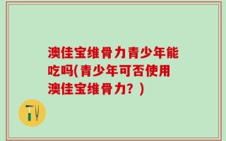 澳佳宝维骨力青少年能吃吗(青少年可否使用澳佳宝维骨力？)