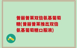普丽普莱双倍氨基葡萄糖(普丽普莱推出双倍氨基葡萄糖口服液)