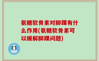 氨糖软骨素对脚踝有什么作用(氨糖软骨素可以缓解脚踝问题)