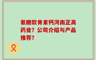 氨糖软骨素钙河南正高药业？公司介绍与产品推荐？