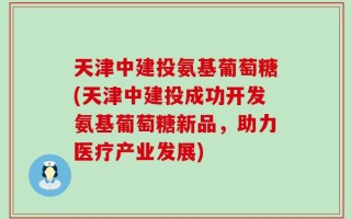 天津中建投氨基葡萄糖(天津中建投成功开发氨基葡萄糖新品，助力医疗产业发展)