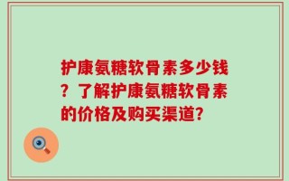 护康氨糖软骨素多少钱？了解护康氨糖软骨素的价格及购买渠道？