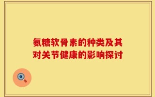 氨糖软骨素的种类及其对关节健康的影响探讨