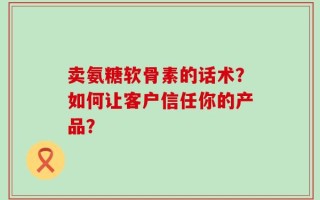 卖氨糖软骨素的话术？如何让客户信任你的产品？
