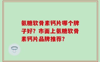 氨糖软骨素钙片哪个牌子好？市面上氨糖软骨素钙片品牌推荐？