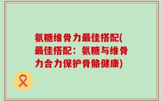 氨糖维骨力最佳搭配(最佳搭配：氨糖与维骨力合力保护骨骼健康)