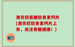 澳贝欣氨糖软骨素钙片(澳贝欣软骨素钙片上市，关注骨骼健康！)