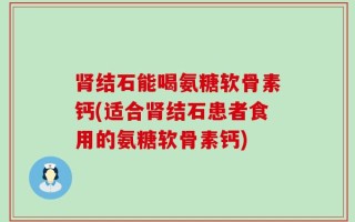 肾结石能喝氨糖软骨素钙(适合肾结石患者食用的氨糖软骨素钙)