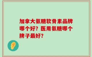 加拿大氨糖软骨素品牌哪个好？医用氨糖哪个牌子最好？