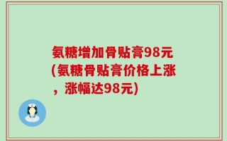氨糖增加骨贴膏98元(氨糖骨贴膏价格上涨，涨幅达98元)