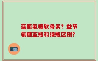 蓝瓶氨糖软骨素？益节氨糖蓝瓶和绿瓶区别？