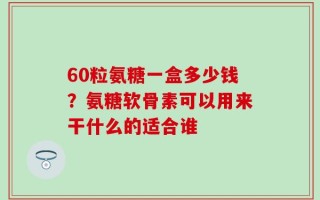 60粒氨糖一盒多少钱？氨糖软骨素可以用来干什么的适合谁