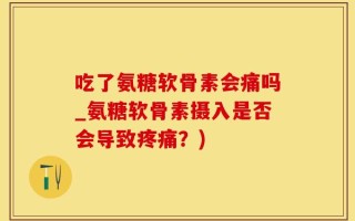 吃了氨糖软骨素会痛吗_氨糖软骨素摄入是否会导致疼痛？)