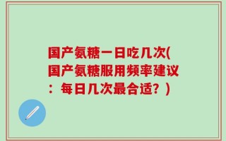 国产氨糖一日吃几次(国产氨糖服用频率建议：每日几次最合适？)