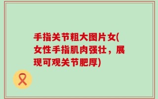 手指关节粗大图片女(女性手指肌肉强壮，展现可观关节肥厚)