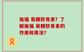 旭福 氨糖软骨素？了解旭福 氨糖软骨素的作用和用法？