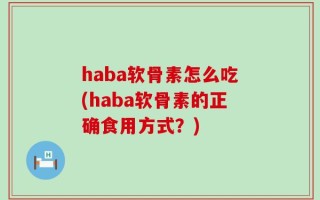 haba软骨素怎么吃(haba软骨素的正确食用方式？)