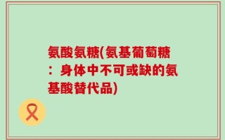 氨酸氨糖(氨基葡萄糖：身体中不可或缺的氨基酸替代品)