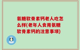 氨糖软骨素钙老人吃怎么样(老年人食用氨糖软骨素钙的注意事项)