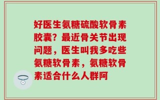 好医生氨糖硫酸软骨素胶囊？最近骨关节出现问题，医生叫我多吃些氨糖软骨素，氨糖软骨素适合什么人群阿