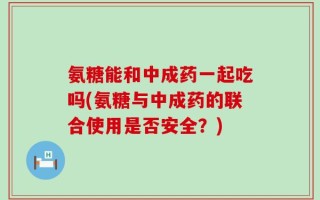 氨糖能和中成药一起吃吗(氨糖与中成药的联合使用是否安全？)
