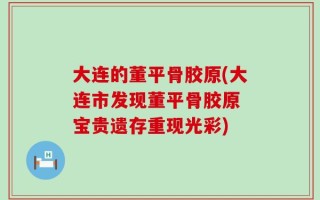 大连的董平骨胶原(大连市发现董平骨胶原 宝贵遗存重现光彩)