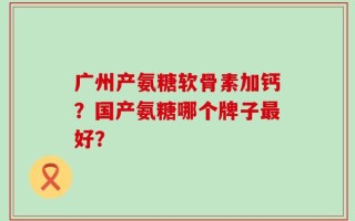 广州产氨糖软骨素加钙？国产氨糖哪个牌子最好？