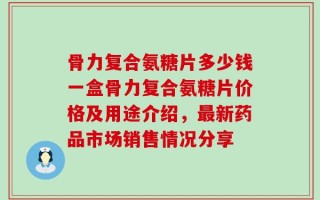 骨力复合氨糖片多少钱一盒骨力复合氨糖片价格及用途介绍，最新药品市场销售情况分享