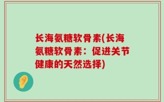 长海氨糖软骨素(长海氨糖软骨素：促进关节健康的天然选择)