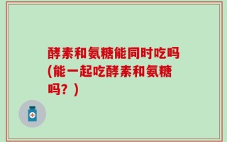 酵素和氨糖能同时吃吗(能一起吃酵素和氨糖吗？)