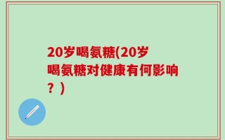20岁喝氨糖(20岁喝氨糖对健康有何影响？)