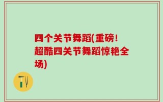 四个关节舞蹈(重磅！超酷四关节舞蹈惊艳全场)