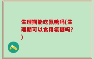 生理期能吃氨糖吗(生理期可以食用氨糖吗？)