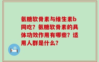 氨糖软骨素与维生素b同吃？氨糖软骨素的具体功效作用有哪些？适用人群是什么？