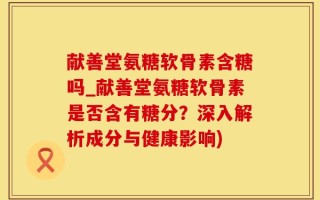 献善堂氨糖软骨素含糖吗_献善堂氨糖软骨素是否含有糖分？深入解析成分与健康影响)