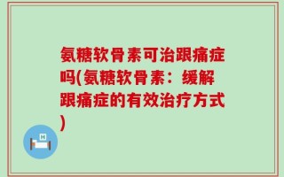 氨糖软骨素可治跟痛症吗(氨糖软骨素：缓解跟痛症的有效治疗方式)