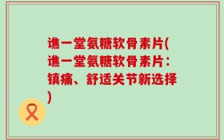 谯一堂氨糖软骨素片(谯一堂氨糖软骨素片：镇痛、舒适关节新选择)