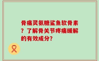 骨痛灵氨糖鲨鱼软骨素？了解骨关节疼痛缓解的有效成分？