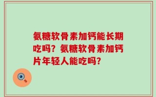 氨糖软骨素加钙能长期吃吗？氨糖软骨素加钙片年轻人能吃吗？