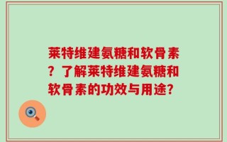 莱特维建氨糖和软骨素？了解莱特维建氨糖和软骨素的功效与用途？