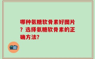 哪种氨糖软骨素好图片？选择氨糖软骨素的正确方法？