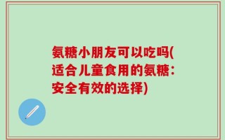 氨糖小朋友可以吃吗(适合儿童食用的氨糖：安全有效的选择)