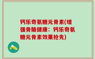 钙乐奇氨糖元骨素(增强骨骼健康：钙乐奇氨糖元骨素效果抢先)