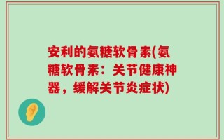 安利的氨糖软骨素(氨糖软骨素：关节健康神器，缓解关节炎症状)